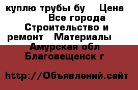 куплю трубы бу  › Цена ­ 10 - Все города Строительство и ремонт » Материалы   . Амурская обл.,Благовещенск г.